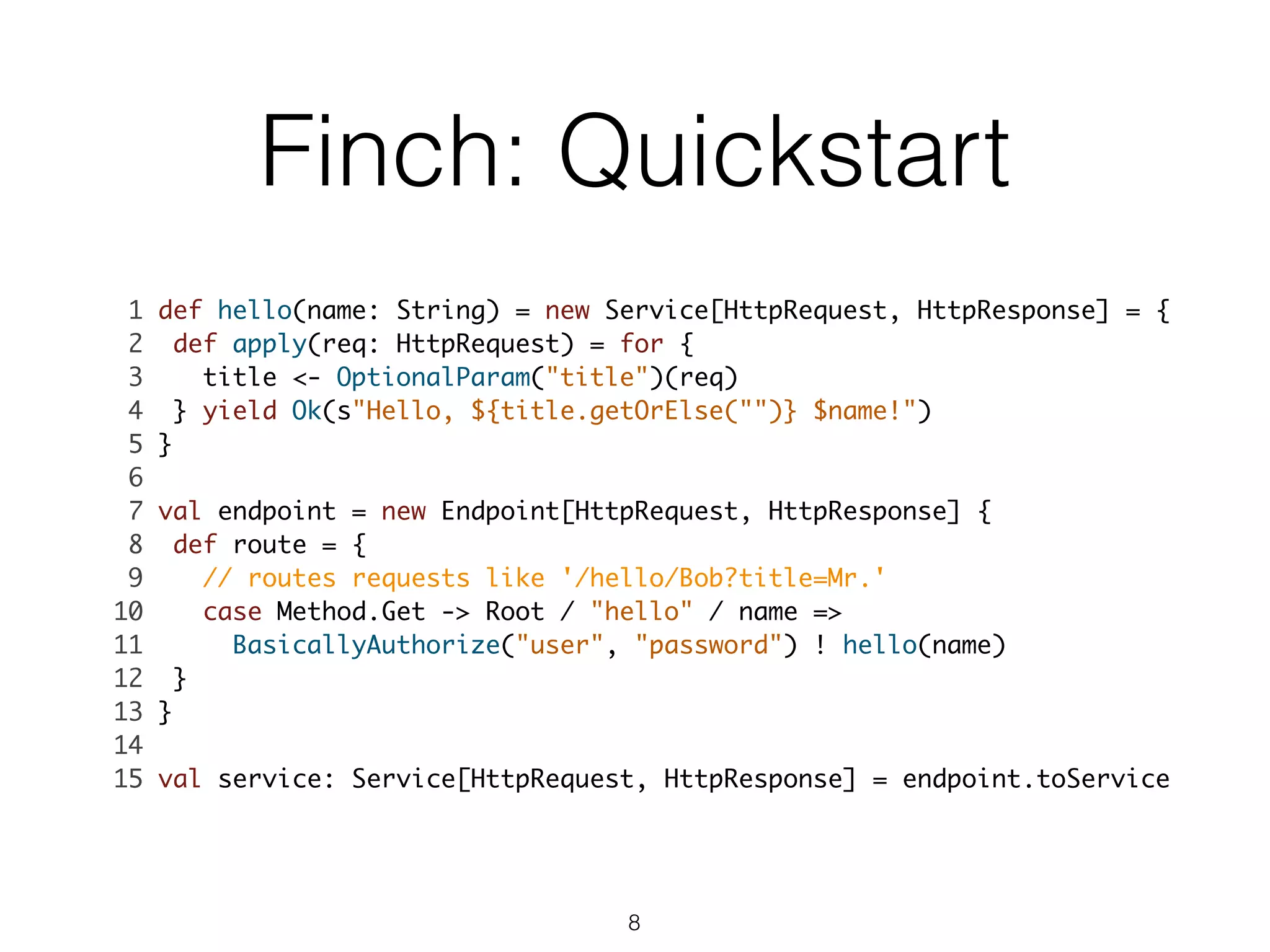 Finch: Quickstart
1 def hello(name: String) = new Service[HttpRequest, HttpResponse] = {	
2 def apply(req: HttpRequest) = for {	
3 title <- OptionalParam("title")(req)	
4 } yield Ok(s"Hello, ${title.getOrElse("")} $name!")	
5 }	
6 	
7 val endpoint = new Endpoint[HttpRequest, HttpResponse] {	
8 def route = {	
9 // routes requests like '/hello/Bob?title=Mr.'	
10 case Method.Get -> Root / "hello" / name => 	
11 BasicallyAuthorize("user", "password") ! hello(name)	
12 }	
13 }	
14 	
15 val service: Service[HttpRequest, HttpResponse] = endpoint.toService 	
8
 