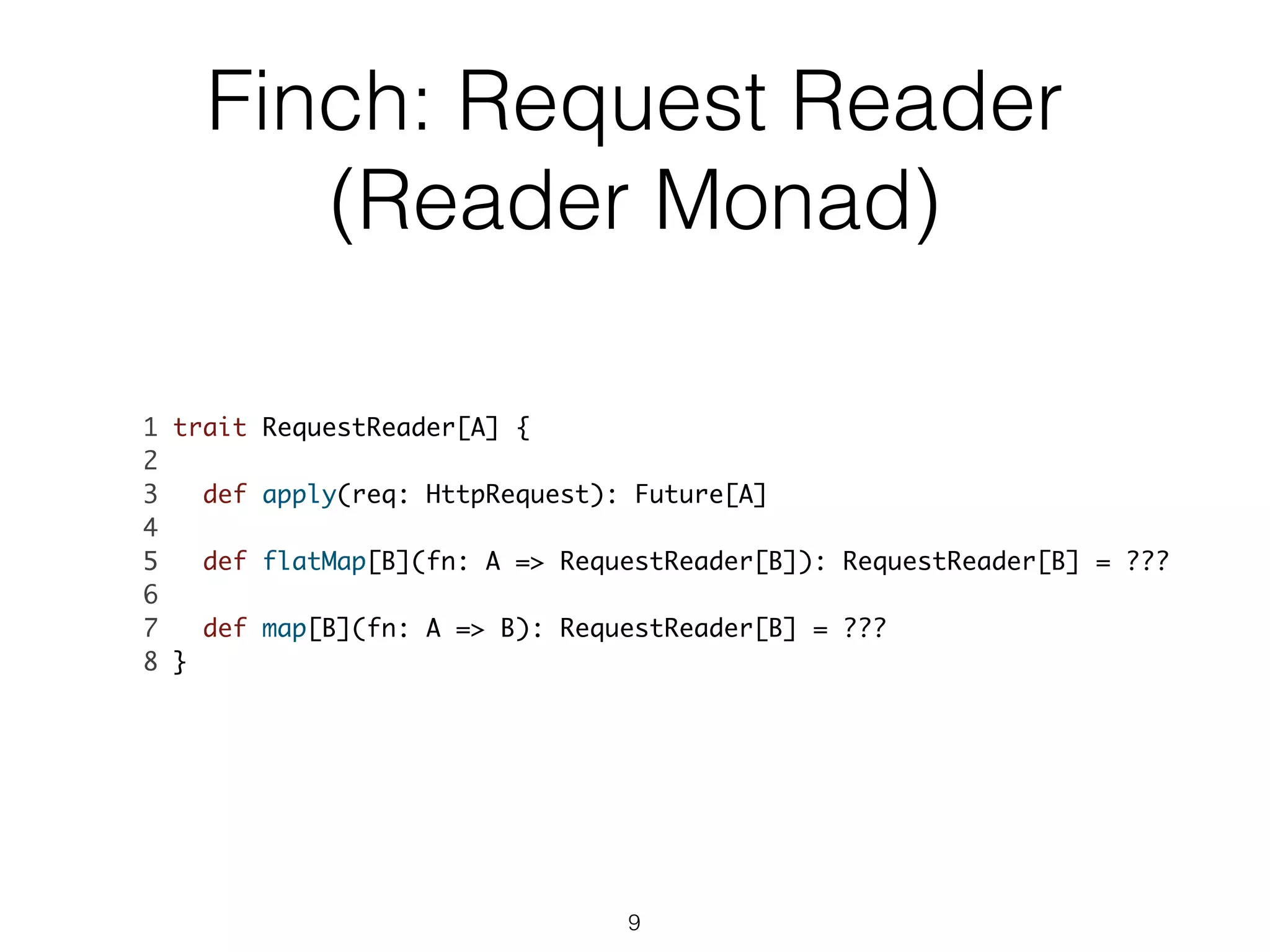 Finch: Request Reader
(Reader Monad)
1 trait RequestReader[A] {	
2 	
3 def apply(req: HttpRequest): Future[A]	
4 	
5 def flatMap[B](fn: A => RequestReader[B]): RequestReader[B] = ???	
6 	
7 def map[B](fn: A => B): RequestReader[B] = ???	
8 }	
9
 