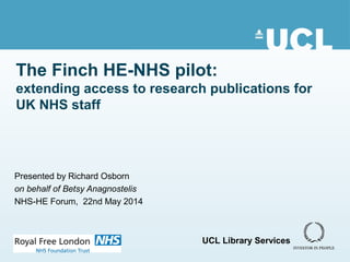 The Finch HE-NHS pilot:
extending access to research publications for
UK NHS staff
Presented by Richard Osborn
on behalf of Betsy Anagnostelis
NHS-HE Forum, 22nd May 2014
UCL Library Services
 