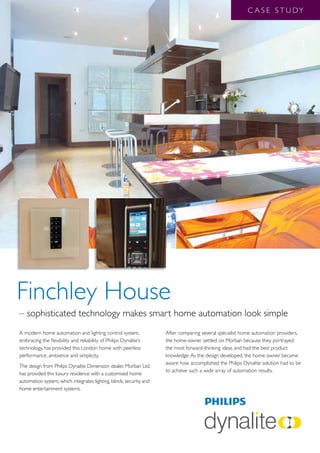 C A S E S T U DY




Finchley House
– sophisticated technology makes smart home automation look simple
A modern home automation and lighting control system,                 After comparing several specialist home automation providers,
embracing the flexibility and reliability of Philips Dynalite’s       the home-owner settled on Morban because they portrayed
technology, has provided this London home with peerless               the most forward-thinking ideas and had the best product
performance, ambience and simplicity.                                 knowledge. As the design developed, the home owner became
                                                                      aware how accomplished the Philips Dynalite solution had to be
The design from Philips Dynalite Dimension dealer, Morban Ltd,
                                                                      to achieve such a wide array of automation results.
has provided this luxury residence with a customised home
automation system, which integrates lighting, blinds, security, and
home entertainment systems.
 
