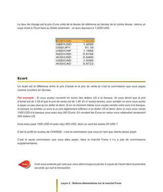 Leçon 2 : Notions élémentaires sur le marché Forex
Le taux de change est le prix d’une unité de la devise de référence en termes de la contre devise. Jetons un
coup d’oeil à l’Euro face au Dollar américain : un euro équivaut à 1,5220 USD.
Ecart
Un écart est la différence entre le prix d’achat et le prix de vente et c’est la commission que vous payez
comme courtiers en devises.
Par exemple : Si vous voulez convertir en euros des dollars US à la banque. Ils vous diront que le prix
d‘achat est de 1,56 et que le prix de vente est de 1,49. En d ‘autres termes, pour acheter un euro vous auriez
à payer un peu plus qu’un dollar et demi. Si en ce moment même vous voulez vendre votre euro à la banque,
la banque va acheter un euro à un prix légèrement inférieur à un dollar US et demi, donc si vous avez vendu
1000 USD à la banque vous avez reçu 641 Euros. En vendant les Euros en retour vous obtiendrez seulement
955 dollars US.
Vous avez payé 1000 USD et avez reçu 955 USD, alors où sont les autres 45 USD ?
C’est le profit du bureau de CHANGE - c’est la commission que vous en tant que clients devez payer.
C’est la seule commission que vous allez payer, dans le marché Forex il n’y a pas de commissions
supplémentaires.
Il est sous-entendu par cela que nous allons toujours perdre à cause de l’écart dans la première
seconde qui suit la transaction.
 