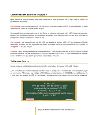 Leçon 2 : Notions élémentaires sur le marché Forex
Comment sont calculés les pips ?
Nous prenons le montant investit dans cette transaction et nous le divisons par 10.000 - c’est la valeur d’un
pip en terme de change.
Par exemple : pour une transaction de 100.000 Euros, nous divisons par 10.000, et nous obtenons 10. Cela
signifie que la valeur de chaque pip est de 10 $.
Si nous exécutons une transaction de 30 000 Euros, la valeur de chaque pip est 3 USD Pour le Yen japonais,
le calcul est légèrement différent. Nous divisons le montant de la transaction en fonction de la monnaie de
base par 100 et nous obtenons la valeur du pip.
Par exemple : une transaction de 100.000 USD sur la paire de devises USD / JPY, on divise par 100 et le
résultat est de 1.000 Yen. En supposant que le taux de change est 88,00, nous divisons les 1.000 par 88, ce
qui signifie 11,36 USD par pip.
Exemple : Nous allons prendre la paire de devises EUR / GBP et une transaction de 100.000 Euros, chaque
pip a une valeur de 100.000 divisé par 10.000 t donc une valeur de 10 USD. Et dans quelle monnaie payons-
nous ? En Livres. Ce qui signifie que chaque pip est égal à 10 Livres.
Taille des Ecarts
Savez-vous quel est l’écart accepté demande / offre pour le taux de change EUR /USD ? 3 pips.
Ainsi, pour effectuer une transaction de 100.000 Euros, ce qui équivaut à 152.000 USD combien doit-on payer
en commission ? Si chaque pip est égal à 10 USD pour une transaction de 100.000 Euros, et l’écart est de
3 pips, nous allons payer 30 USD en commission - un paiement en une fois qui comprend l’achat et la vente.
 