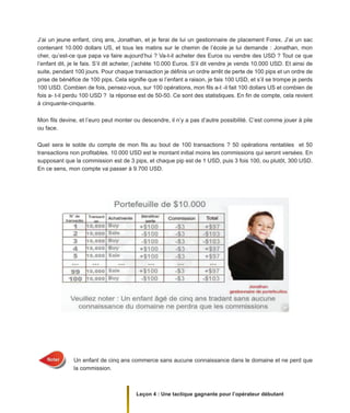Leçon 4 : Une tactique gagnante pour l’opérateur débutant
J’ai un jeune enfant, cinq ans, Jonathan, et je ferai de lui un gestionnaire de placement Forex. J’ai un sac
contenant 10.000 dollars US, et tous les matins sur le chemin de l’école je lui demande : Jonathan, mon
cher, qu’est-ce que papa va faire aujourd’hui ? Va-t-il acheter des Euros ou vendre des USD ? Tout ce que
l’enfant dit, je le fais. S’il dit acheter, j’achète 10.000 Euros. S’il dit vendre je vends 10.000 USD. Et ainsi de
suite, pendant 100 jours. Pour chaque transaction je définis un ordre arrêt de perte de 100 pips et un ordre de
prise de bénéfice de 100 pips. Cela signifie que si l’enfant a raison, je fais 100 USD, et s’il se trompe je perds
100 USD. Combien de fois, pensez-vous, sur 100 opérations, mon fils a-t -il fait 100 dollars US et combien de
fois a- t-il perdu 100 USD ? la réponse est de 50-50. Ce sont des statistiques. En fin de compte, cela revient
à cinquante-cinquante.
Mon fils devine, et l’euro peut monter ou descendre, il n’y a pas d’autre possibilité. C’est comme jouer à pile
ou face.
Quel sera le solde du compte de mon fils au bout de 100 transactions ? 50 opérations rentables et 50
transactions non profitables. 10.000 USD est le montant initial moins les commissions qui seront versées. En
supposant que la commission est de 3 pips, et chaque pip est de 1 USD, puis 3 fois 100, ou plutôt, 300 USD.
En ce sens, mon compte va passer à 9.700 USD.
Un enfant de cinq ans commerce sans aucune connaissance dans le domaine et ne perd que
la commission.
 