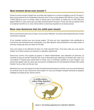 Leçon 4 : Une tactique gagnante pour l’opérateur débutant
Quel montant devez-vous investir ?
Prenez la somme minime d’argent que vous êtes prêt à gagner en un mois et multipliez-la par 20. Pourquoi ?
Nous avons parlé de 5% de rendements mensuels, donc si vous voulez générer 500 USD en un mois, mettez
10.000 USD pour ouvrir un compte. Mais ne mentez pas à vous-même, ne mettez pas 10 .000 USD pour
gagner 5000 en un mois, parce que vous allez sûrement perdre. Pourquoi ? Parce que celui qui essaie d’avoir
un rendement de 50% en un mois, fait lui-même un levier trop important et ne réussira jamais.
Nous vous donnerons tous les outils pour réussir
Nous vous donnerons des cours en ligne, vous en aurez l’habitude, vous allez d’abord apprendre pour ensuite
commencer à spéculer.
Si les résultats montrent que vous pouvez gagner 134 pips par mois, agrandissez votre portefeuille et
commencez des transactions plus importantes, vous allez agrandir votre portefeuille et vous allez trader en
sorte que chaque pip aura une valeur de 20 USD.
Vous avez appris ici les éléments de base d’un trade sécurisé Forex, et les plus value que vous pouvez
réaliser vous-même lorsque vous devenez un opérateur expérimenté.
Savez-vous comme c’est superbe de gagner un salaire hebdomadaire, sans dépendre de personne, de
n’importe où dans le monde? Peut-être que vous ne deviendrez pas millionnaire en faisant cela, mais si ils
vous jettent à n’importe quel endroit dans le monde, avec un ordinateur portable et un peu d’argent, vous
pouvez bien gagner votre vie, parce que vous aurez la compétences et la connaissance d’évaluer dans quelle
direction l’euro va aller une fois par mois.
Maintenant que vous avez appris et compris le fonctionnement de base du marché, nous vous recommandons
de continuer avec le cours avancé de notre société. Un cours qui enseigne l’analyse technique et quelques
stratégies de trading de plus. Bonne chance.
 
