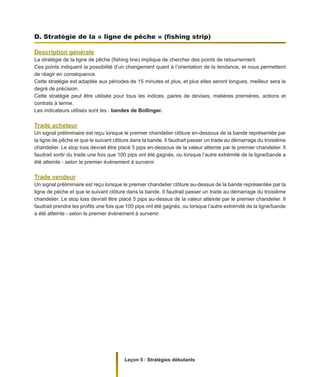 Leçon 5 : Stratégies débutants
D. Stratégie de la « ligne de pêche » (fishing strip)
Description générale
La stratégie de la ligne de pêche (fishing line) implique de chercher des points de retournement.
Ces points indiquent la possibilité d’un changement quant à l’orientation de la tendance, et nous permettent
de réagir en conséquence.
Cette stratégie est adaptée aux périodes de 15 minutes et plus, et plus elles seront longues, meilleur sera le
degré de précision.
Cette stratégie peut être utilisée pour tous les indices, paires de devises, matières premières, actions et
contrats à terme.
Les indicateurs utilisés sont les : bandes de Bollinger.
Trade acheteur
Un signal préliminaire est reçu lorsque le premier chandelier clôture en-dessous de la bande représentée par
la ligne de pêche et que le suivant clôture dans la bande. Il faudrait passer un trade au démarrage du troisième
chandelier. Le stop loss devrait être placé 5 pips en-dessous de la valeur atteinte par le premier chandelier. Il
faudrait sortir du trade une fois que 100 pips ont été gagnés, ou lorsque l’autre extrémité de la ligne/bande a
été atteinte - selon le premier événement à survenir.
Trade vendeur
Un signal préliminaire est reçu lorsque le premier chandelier clôture au-dessus de la bande représentée par la
ligne de pèche et que le suivant clôture dans la bande. Il faudrait passer un trade au démarrage du troisième
chandelier. Le stop loss devrait être placé 5 pips au-dessus de la valeur atteinte par le premier chandelier. Il
faudrait prendre les profits une fois que 100 pips ont été gagnés, ou lorsque l’autre extrémité de la ligne/bande
a été atteinte - selon le premier événement à survenir.
 
