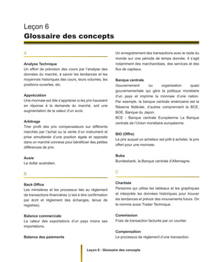 Leçon 6 : Glossaire des concepts
A
Analyse Technique
Un effort de prévision des cours par l’analyse des
données du marché, à savoir les tendances et les
moyennes historiques des cours, leurs volumes, les
positions ouvertes, etc.
Appréciation
Une monnaie est dite s’apprécier si les prix haussent
en réponse à la demande du marché, soit une
augmentation de la valeur d’un avoir.
Arbitrage
Tirer profit des prix compensateurs sur différents
marchés par l’achat ou la vente d’un instrument et
prise simultanée d’une position égale et opposée
dans un marché connexe pour bénéficier des petites
différences de prix.
Ausie
Le dollar australien.
B
Back Office
Les ministères et les processus liés au règlement
de transactions financières (c’est à dire confirmation
par écrit et règlement des échanges, tenue de
registres).
Balance commerciale
La valeur des exportations d’un pays moins ses
importations.
Balance des paiements
Leçon 6
Glossaire des concepts
Un enregistrement des transactions avec le reste du
monde sur une période de temps donnée. Il s’agit
notamment des marchandises, des services et des
flux de capitaux.
Banque centrale
Gouvernement ou organisation quasi
gouvernementale qui gère la politique monétaire
d’un pays et imprime la monnaie d’une nation.
Par exemple, la banque centrale américaine est la
Réserve fédérale, d’autres comprennent la BCE,
BOE, Banque du Japon.
BCE - Banque centrale Européenne La Banque
centrale de l’Union monétaire européenne.
BIO (Offre)
Le prix auquel un acheteur est prêt à acheter, le prix
offert pour une monnaie.
Buba
Bundesbank, la Banque centrale d’Allemagne.
C
Chartiste
Personne qui utilise les tableaux et les graphiques
et interprète les données historiques pour trouver
les tendances et prévoir des mouvements futurs. On
le nomme aussi Trader Technique.
Commission
Frais de transaction facturés par un courtier.
Compensation
Le processus de règlement d’une transaction.
 