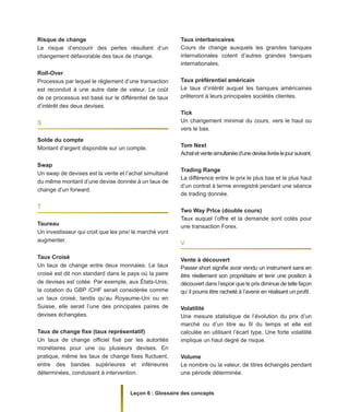 Leçon 6 : Glossaire des concepts
Risque de change
Le risque d’encourir des pertes résultant d’un
changement défavorable des taux de change.
Roll-Over
Processus par lequel le règlement d’une transaction
est reconduit à une autre date de valeur. Le coût
de ce processus est basé sur le différentiel de taux
d’intérêt des deux devises.
S
Solde du compte
Montant d’argent disponible sur un compte.
Swap
Un swap de devises est la vente et l’achat simultané
du même montant d’une devise donnée à un taux de
change d’un forward.
T
Taureau
Un investisseur qui croit que les prix/ le marché vont
augmenter.
Taux Croisé
Un taux de change entre deux monnaies. Le taux
croisé est dit non standard dans le pays où la paire
de devises est cotée. Par exemple, aux États-Unis,
la cotation du GBP /CHF serait considérée comme
un taux croisé, tandis qu’au Royaume-Uni ou en
Suisse, elle serait l’une des principales paires de
devises échangées.
Taux de change fixe (taux représentatif)
Un taux de change officiel fixé par les autorités
monétaires pour une ou plusieurs devises. En
pratique, même les taux de change fixes fluctuent,
entre des bandes supérieures et inférieures
déterminées, conduisant à intervention.
Taux interbancaires
Cours de change auxquels les grandes banques
internationales cotent d’autres grandes banques
internationales.
Taux préférentiel américain
Le taux d’intérêt auquel les banques américaines
prêteront à leurs principales sociétés clientes.
Tick
Un changement minimal du cours, vers le haut ou
vers le bas.
Tom Next
Achatetventesimultanéed’unedeviselivréelejoursuivant.
Trading Range
La différence entre le prix le plus bas et le plus haut
d’un contrat à terme enregistré pendant une séance
de trading donnée.
Two Way Prlce (double cours)
Taux auquel l’offre et la demande sont cotés pour
une transaction Forex.
V
Vente à découvert
Passer short signifie avoir vendu un instrument sans en
être réellement son propriétaire et tenir une position à
découvert dans l’espoir que le prix diminue de telle façon
qu’ il pourra être racheté à l’avenir en réalisant un profit.
Volatilité
Une mesure statistique de l’évolution du prix d’un
marché ou d’un titre au fil du temps et elle est
calculée en utilisant l’écart type. Une forte volatilité
implique un haut degré de risque.
Volume
Le nombre ou la valeur, de titres échangés pendant
une période déterminée.
 