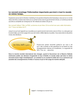 Leçon 1 : Avantages du marché Forex
Le second avantage l’information importante parvient à tout le monde
en même temps.
Supposons que je sois le directeur marketing d’une grande entreprise pharmaceutique, et je suis sur un vol de
retour de Chine, et dans mes mains j’ai un contrat conclu avec le gouvernement chinois, un contrat qui devrait
accroître la rentabilité de l’entreprise de 100 milliards de dollars US par an.
Qui connaît l’affaire ? Moi, le PDG, sa femme et son frère. Et ils ne font rien avec cette information,
non ? Vous me faites rire !!!
Jusqu’à ce qu’il soit rapporté aux nouvelles qu’un grand accord s’est conclu avec la Chine, il y a des gens qui
le savent déjà, qui en font usage et le cours de l’action reflète déjà les nouvelles. Vous serez dans le deuxième
niveau des décideurs.
N’avez-vous jamais rencontré quelqu’un qui vous a dit
qu’il / elle a acheté un titre spécifique en se basant sur des
renseignements internes et le lendemain, il a augmenté de
20% ? Oui, oui ... cela arrive.
Dans le marché mondial international des changes, quand le Gouverneur de la Réserve fédérale
américaine publie une décision d’augmenter le taux d’intérêt, le monde entier sait dans la même
seconde et peut réagir immédiatement - en achetant ou en vendant le dollar US. Il n’y a personne qui
possède des renseignements d’initiés à l’avance et qui en fait usage de manière déloyale.
 