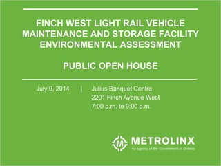 1
FINCH WEST LIGHT RAIL VEHICLE
MAINTENANCE AND STORAGE FACILITY
ENVIRONMENTAL ASSESSMENT
PUBLIC OPEN HOUSE
July 9, 2014 | Julius Banquet Centre
2201 Finch Avenue West
7:00 p.m. to 9:00 p.m.
 