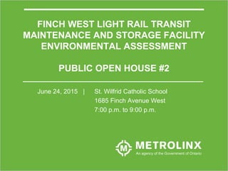 1
FINCH WEST LIGHT RAIL TRANSIT
MAINTENANCE AND STORAGE FACILITY
ENVIRONMENTAL ASSESSMENT
PUBLIC OPEN HOUSE #2
June 24, 2015 | St. Wilfrid Catholic School
1685 Finch Avenue West
7:00 p.m. to 9:00 p.m.
 