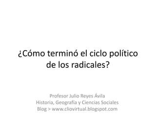 ¿Cómo terminó el ciclo político
     de los radicales?


          Profesor Julio Reyes Ávila
    Historia, Geografía y Ci...