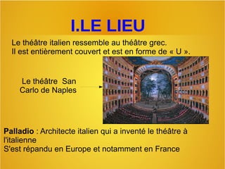 I.LE LIEU
Le théâtre italien ressemble au théâtre grec. 
Il est entièrement couvert et est en forme de « U ». 
Palladio : Architecte italien qui a inventé le théâtre à 
l'italienne
S'est répandu en Europe et notamment en France
 Le théâtre  San 
Carlo de Naples
 
