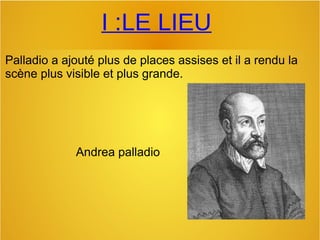 I :LE LIEU
Palladio a ajouté plus de places assises et il a rendu la 
scène plus visible et plus grande.
Andrea palladio
 