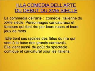 II.LA COMEDIA DELL'ARTE
DU DEBUT DU XVIe SIECLE
La commedia dell'arte :  comédie  italienne du 
XVIe siècle. Personnages caricaturaux et 
farceurs qui font rire par leurs ruses et leurs  
jeux de mots
 Elle tient ses racines des fêtes du rire qui 
sont à la base des grands carnavals.
Elle vient aussi  du goût du spectacle 
comique et caricatural pour les italiens.
 
