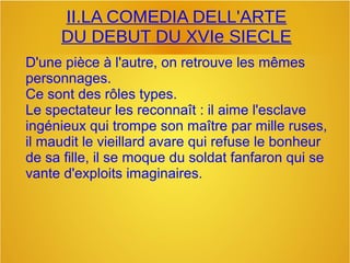 II.LA COMEDIA DELL'ARTE
DU DEBUT DU XVIe SIECLE
D'une pièce à l'autre, on retrouve les mêmes
personnages.
Ce sont des rôles types.
Le spectateur les reconnaît : il aime l'esclave
ingénieux qui trompe son maître par mille ruses,
il maudit le vieillard avare qui refuse le bonheur
de sa fille, il se moque du soldat fanfaron qui se
vante d'exploits imaginaires.
 