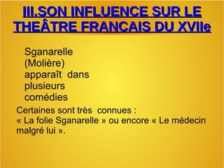 III.SON INFLUENCE SUR LEIII.SON INFLUENCE SUR LE
THEÂTRE FRANCAIS DU XVIIeTHEÂTRE FRANCAIS DU XVIIe
Sganarelle
(Molière)
apparaît dans
plusieurs
comédies
Certaines sont très connues :
« La folie Sganarelle » ou encore « Le médecin
malgré lui ».
 