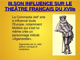 III.SON INFLUENCE SUR LEIII.SON INFLUENCE SUR LE
THEÂTRE FRANCAIS DU XVIIeTHEÂTRE FRANCAIS DU XVIIe
La Commedia dell' arte
a influencé toute
l'Europe, notamment
Molière qui s'est lui
même crée un
personnage intitulé
«Sganarelle».
Sganarelle est un valet
poltron comique et
audacieux.
 