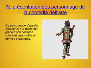 IV. présentation des personnage de
la comedia dell'arte
Ce personnage s'appelle
Arlequin.On le reconnaît
grâce à son costume
coloré et ses motifs en
forme de losanges.
 