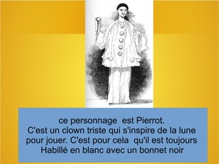ce personnage est Pierrot.
C'est un clown triste qui s'inspire de la lune
pour jouer. C'est pour cela qu'il est toujours
Habillé en blanc avec un bonnet noir
 