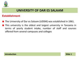 UNIVERSITY OF DAR ES SALAAM
Introduction Slide 1
Establishment
The University of Dar es Salaam (UDSM) was established in 1961.
This university is the oldest and largest university in Tanzania in
terms of yearly student intake, number of staff and courses
offered from several campuses and colleges
 