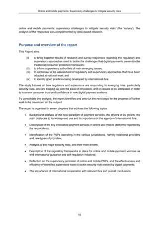 Online and mobile payments: Supervisory challenges to mitigate security risks
10
online and mobile payments: supervisory challenges to mitigate security risks’ (the ‘survey’). The
analysis of the responses was complemented by desk-based research.
Purpose and overview of the report
This Report aims:
(i) to bring together results of research and survey responses regarding the regulatory and
supervisory approaches used to tackle the challenges that digital payments present to the
traditional consumer protection framework;
(ii) to inform supervisory authorities of main emerging issues;
(iii) to contribute to the assessment of regulatory and supervisory approaches that have been
adopted at national level; and
(iv) to identify good practices being developed by international fora.
The study focuses on how regulators and supervisors are responding to emerging risks, particularly
security risks, and are keeping up with the pace of innovation, and on issues to be addressed in order
to increase consumer trust and confidence in new digital payment systems.
To consolidate the analysis, the report identifies and sets out the next steps for the progress of further
work to be developed on the subject.
The report is organised in seven chapters that address the following topics:
 Background analysis of the new paradigm of payment services, the drivers of its growth, the
main obstacles to its widespread use and its importance in the agenda of international fora.
 Description of the key innovative payment services in online and mobile platforms reported by
the respondents;
 Identification of the PSPs operating in the various jurisdictions, namely traditional providers
and new types of providers;
 Analysis of the major security risks, and their main drivers;
 Description of the regulatory frameworks in place for online and mobile payment services as
well international guidance and self-regulation initiatives;
 Reflection on the supervisory perimeter of online and mobile PSPs, and the effectiveness and
efficiency of identified supervisory tools to tackle security risks raised by digital payments;
 The importance of international cooperation with relevant fora and overall conclusions.
 