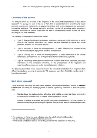 Online and mobile payments: Supervisory challenges to mitigate security risks
11
Overview of the survey
The analysis carried out is based on the responses to the survey and complemented by desk-based
research.2
The survey was sent at the end of April 2015 to collect information on online and mobile
payment services and instruments, on payment providers, and on the regulatory and supervisory
frameworks applicable. The survey reached a significant number of regulatory and/or supervisory
competent authorities in various jurisdictions as well as representative bodies across the world,
including all FinCoNet members.
The following topics were addressed in the survey:
 Topic 1. ‘Payment instruments and related services on online and mobile platforms’, to gather
data on the payment instruments and related services available on online and mobile
platforms, and their key innovative features.
 Topic 2. ‘Providers of online and mobile payments’, to collect information on providers acting
on the innovative types of payments and their characteristics.
 Topic 3. ‘Security risks of online and mobile payments’, to collect information on the security
risks related to the services and to the providers of online and mobile payments.
 Topic 4. ‘Regulatory and supervisory framework for online and mobile payments’, to access
information on the competent authorities, on the characteristics of the regulatory and
supervisory frameworks, and on the financial education initiatives.
The Standing Committee 3 was pleased to receive the important contribution of 27 responses from
different jurisdictions, covering all continents;3
16 responses were from FinCoNet members and 11
from other countries.4
Next steps proposal
Taking as a basis the survey and desk-based research, FinCoNet has identified a number of areas for
further work on online and mobile payments to enable supervisory authorities to deal with various
risks:
 Standardising the categorisation of online and mobile payment services, aiming at a
comprehensive understanding of the ever evolving payments market.
In order to achieve an accurate and globally recognised categorisation, FinCoNet presents its
tentative breakdown proposal of digital payment services to the relevant national stakeholders
2
The responses to the survey were collected using the cut-off date of mid-December.
3
See the list of the respondent jurisdictions in appendix.
4
In this report, ‘jurisdiction’ refers to one of the jurisdictions that responded to the survey.
 