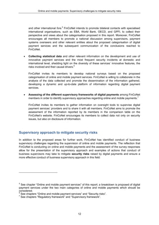 Online and mobile payments: Supervisory challenges to mitigate security risks
12
and other international fora.5
FinCoNet intends to promote bilateral contacts with specialised
international organisations, such as EBA, World Bank, OECD, and GPFI, to collect their
perspective and views about the categorisation proposed in this report. Moreover, FinCoNet
encourages all members to promote a national discussion among supervisors, payment
systems overseers and other relevant entities about the proposed categorisation of digital
payment services and the subsequent communication of the conclusions reached to
FinCoNet.
 Collecting statistical data and other relevant information on the development and use of
innovative payment services and the most frequent security incidents at domestic and
international level, shedding light on the diversity of these services’ innovative features, the
risks involved and their causal drivers.6
FinCoNet invites its members to develop national surveys based on the proposed
categorisation of online and mobile payment services. FinCoNet is willing to collaborate in the
analysis of the data collected and promote the dissemination of the information gathered,
developing a dynamic and up-to-date platform of information regarding digital payment
services.
 Assessing of the different supervisory frameworks of digital payments among FinCoNet
members in order to identify supervisory approaches regarding online and mobile payments.7
FinCoNet invites its members to gather information on oversight tools to supervise digital
payment services’ providers and to share it with all members. FinCoNet aims to promote the
assessment of the information reported by its members in the comparison table on the
FinCoNet’s website. FinCoNet encourages its members to collect data not only on security
issues, but also on disclosure of information.
Supervisory approach to mitigate security risks
In addition to the proposed areas for further work, FinCoNet has identified conduct of business
supervisory challenges regarding the supervision of online and mobile payments. The reflection that
FinCoNet is conducting on online and mobile payments and the assessment of the survey responses
allow for the presentation of the supervisory approach and examples of actions that conduct of
business supervisors may take to mitigate security risks raised by digital payments and ensure a
more effective conduct of business supervisory approach in this field:
5
See chapter “Online and mobile payment services” of this report; a breakdown is proposed of digital
payment services under the two main categories of online and mobile payments which should be
considered.
6
See chapters “Online and mobile payment services” and “Security risks”.
7
See chapters “Regulatory framework” and “Supervisory framework”.
 