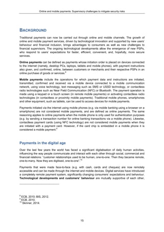 Online and mobile payments: Supervisory challenges to mitigate security risks
15
BACKGROUND
Traditional payments can now be carried out through online and mobile channels. The growth of
online and mobile payment services, driven by technological innovation and supported by new users’
behaviour and financial inclusion, brings advantages to consumers as well as new challenges to
financial supervisors. The ongoing technological developments allow the emergence of new PSPs,
who respond to users’ expectations for faster, efficient, convenient, and, hopefully, more secure
services.
Online payments can be defined as payments whose initiation order is placed on devices connected
to the internet (namely, desktop PCs, laptops, tablets and mobile phones), with payment instructions
also given, and confirmed, online, between customers or merchants and their respective PSPs in an
online purchase of goods or services.8
Mobile payments include the operations for which payment data and instructions are initiated,
transmitted, confirmed and received via a mobile device connected to a mobile communication
network, using voice technology, text messaging such as SMS or USSD technology, or contactless
radio technologies such as Near Field Communication (NFC) or Bluetooth. The payment operation is
made using a keypad or a touch screen (in remote mobile payments) or activating contactless radio
technologies (in contactless or proximity mobile payments). Traditional mobile phones, smartphones
and other equipment, such as tablets, can be used to access devices for mobile payments.
Payments initiated via the internet using mobile phones (e.g. via mobile banking using a browser on a
smartphone) are not considered mobile payments, and are defined as online payments. The same
reasoning applies to online payments when the mobile phone is only used for authentication purposes
(e.g. by sending a transaction number for online banking transactions via a mobile phone). Likewise,
contactless payment cards (using NFC technology) are not considered mobile payments when they
are initiated with a payment card. However, if the card chip is embedded in a mobile phone it is
considered a mobile payment.9
Payments in the digital age
Over the last few years the world has faced a significant digitalisation of daily human activities,
influencing the way people communicate and interact with each other through social, commercial and
financial relations: “customer relationships used to be human, one-to-one. Then they became remote,
one-to-many. Now they are digitised, one-to-one”.10
Payments that were made face-to-face (e.g. with cash, cards and cheques) are now remotely
accessible and can be made through the internet and mobile devices. Digital services have introduced
a completely remote payment system, significantly changing consumers’ expectations and behaviour.
Technological developments and customers’ behaviour are mutually supportive of each other,
8
ECB, 2010; BIS, 2012.
9
ECB, 2010.
10
Skinner, 2014.
 