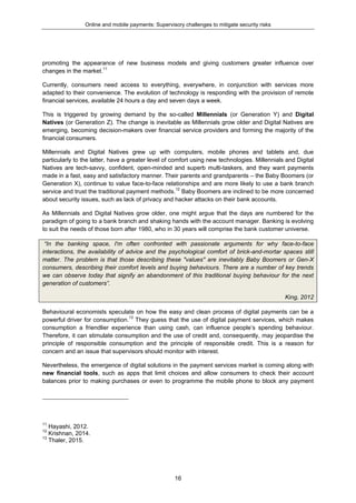 Online and mobile payments: Supervisory challenges to mitigate security risks
16
promoting the appearance of new business models and giving customers greater influence over
changes in the market.11
Currently, consumers need access to everything, everywhere, in conjunction with services more
adapted to their convenience. The evolution of technology is responding with the provision of remote
financial services, available 24 hours a day and seven days a week.
This is triggered by growing demand by the so-called Millennials (or Generation Y) and Digital
Natives (or Generation Z). The change is inevitable as Millennials grow older and Digital Natives are
emerging, becoming decision-makers over financial service providers and forming the majority of the
financial consumers.
Millennials and Digital Natives grew up with computers, mobile phones and tablets and, due
particularly to the latter, have a greater level of comfort using new technologies. Millennials and Digital
Natives are tech-savvy, confident, open-minded and superb multi-taskers, and they want payments
made in a fast, easy and satisfactory manner. Their parents and grandparents – the Baby Boomers (or
Generation X), continue to value face-to-face relationships and are more likely to use a bank branch
service and trust the traditional payment methods.12
Baby Boomers are inclined to be more concerned
about security issues, such as lack of privacy and hacker attacks on their bank accounts.
As Millennials and Digital Natives grow older, one might argue that the days are numbered for the
paradigm of going to a bank branch and shaking hands with the account manager. Banking is evolving
to suit the needs of those born after 1980, who in 30 years will comprise the bank customer universe.
“In the banking space, I'm often confronted with passionate arguments for why face-to-face
interactions, the availability of advice and the psychological comfort of brick-and-mortar spaces still
matter. The problem is that those describing these "values" are inevitably Baby Boomers or Gen-X
consumers, describing their comfort levels and buying behaviours. There are a number of key trends
we can observe today that signify an abandonment of this traditional buying behaviour for the next
generation of customers”.
King, 2012
Behavioural economists speculate on how the easy and clean process of digital payments can be a
powerful driver for consumption.13
They guess that the use of digital payment services, which makes
consumption a friendlier experience than using cash, can influence people’s spending behaviour.
Therefore, it can stimulate consumption and the use of credit and, consequently, may jeopardise the
principle of responsible consumption and the principle of responsible credit. This is a reason for
concern and an issue that supervisors should monitor with interest.
Nevertheless, the emergence of digital solutions in the payment services market is coming along with
new financial tools, such as apps that limit choices and allow consumers to check their account
balances prior to making purchases or even to programme the mobile phone to block any payment
11
Hayashi, 2012.
12
Krishnan, 2014.
13
Thaler, 2015.
 