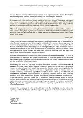 Online and mobile payments: Supervisory challenges to mitigate security risks
17
above a daily set amount, and to receive warnings when expenses reach a chosen threshold for
different categories of spending, thereby preventing users from falling into temptation.
“If more payments move to phones, we will need to be ever more aware of the way our brains work
when making purchases. A smartphone is an additional step removed from cash, after all. At least
people who have had bad experiences with debt or identity theft might recall those things each time
they pull out a plastic payment card. Not so with a shiny iPhone and Apple Pay.
What would really be useful is some kind of physical reminder, an app of some sort that turns itself on
when it senses that a phone payment is about to happen. A little jolt of electricity would be nice, just to
deliver the same kind of vivid feeling that we used to get once upon a time when parting with our hard-
earned paper money”.
Lieber, 2014
In fact, there is currently a multiplicity of sophisticated financial apps that can also be used as tools for
better financial management, and which may be combined with a payment device, e.g. apps that
install non-fungible budgets to help users make a serious effort to create a financial plan. These
“buckets and budgets” aimed at assisting users in assuring that they live within their means can lead
to better decision-making on how much should be spent on food, housing, transport or leisure.14
When
associated with the mobile payment app, they easily inform the user how much was spent on a
specific store, goods, and category of product or service.
In this way, these new tools could help consumers with their own money management. This could be
especially useful for Millennials, who have a greater appetite for immediate rewards, and for whom the
opportunity to obtain immediate gratification may compromise their money management skills, as it
was also remarked by behavioural analysis.
Another key point is the fact that digital payments have gained significant importance for financial
inclusion. The new system, which does not necessarily depend on bank branches, provides a
freedom of action whereby more people can access the financial market and, in particular, the
payment system. Mobile technologies have made an important contribution to increase access to
financial services by underserved populations15
and to a greater extend by the unbanked and
under-banked population, particularly relevant in developing countries, where in some cases the
number of adults using mobile money accounts is higher than those using traditional bank accounts.16
Digital payments are playing a pivotal role in progressing towards universal access to financial
services. Shifting transfers and wages digitally into accounts represents an enormous opportunity for
making payments more convenient and increasing the use of accounts in developing economies.17
Digital payments also support international remittances especially important to the economy of
undeveloped countries.
Moreover, the advantages of online and mobile payments for merchants are also noteworthy,
especially in relation to the cost reduction in processing operations when compared with traditional
14
Thaler, 2015.
15
FED, 2015.
16
EP, 2015.
17
World Bank, 2015.
 