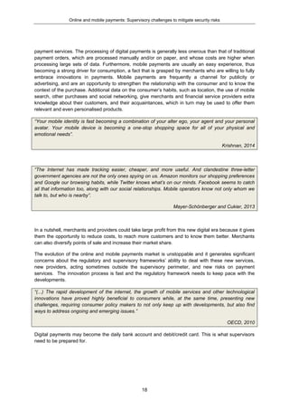 Online and mobile payments: Supervisory challenges to mitigate security risks
18
payment services. The processing of digital payments is generally less onerous than that of traditional
payment orders, which are processed manually and/or on paper, and whose costs are higher when
processing large sets of data. Furthermore, mobile payments are usually an easy experience, thus
becoming a strong driver for consumption, a fact that is grasped by merchants who are willing to fully
embrace innovations in payments. Mobile payments are frequently a channel for publicity or
advertising, and are an opportunity to strengthen the relationship with the consumer and to know the
context of the purchase. Additional data on the consumer’s habits, such as location, the use of mobile
search, other purchases and social networking, give merchants and financial service providers extra
knowledge about their customers, and their acquaintances, which in turn may be used to offer them
relevant and even personalised products.
“Your mobile identity is fast becoming a combination of your alter ego, your agent and your personal
avatar. Your mobile device is becoming a one-stop shopping space for all of your physical and
emotional needs”.
Krishnan, 2014
“The Internet has made tracking easier, cheaper, and more useful. And clandestine three-letter
government agencies are not the only ones spying on us. Amazon monitors our shopping preferences
and Google our browsing habits, while Twitter knows what’s on our minds. Facebook seems to catch
all that information too, along with our social relationships. Mobile operators know not only whom we
talk to, but who is nearby”.
Mayer-Schönberger and Cukier, 2013
In a nutshell, merchants and providers could take large profit from this new digital era because it gives
them the opportunity to reduce costs, to reach more customers and to know them better. Merchants
can also diversify points of sale and increase their market share.
The evolution of the online and mobile payments market is unstoppable and it generates significant
concerns about the regulatory and supervisory frameworks’ ability to deal with these new services,
new providers, acting sometimes outside the supervisory perimeter, and new risks on payment
services. The innovation process is fast and the regulatory framework needs to keep pace with the
developments.
“(...) The rapid development of the internet, the growth of mobile services and other technological
innovations have proved highly beneficial to consumers while, at the same time, presenting new
challenges, requiring consumer policy makers to not only keep up with developments, but also find
ways to address ongoing and emerging issues.”
OECD, 2010
Digital payments may become the daily bank account and debit/credit card. This is what supervisors
need to be prepared for.
 