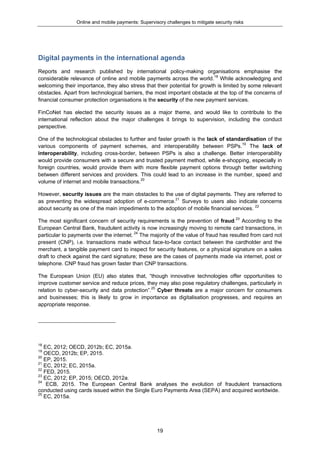Online and mobile payments: Supervisory challenges to mitigate security risks
19
Digital payments in the international agenda
Reports and research published by international policy-making organisations emphasise the
considerable relevance of online and mobile payments across the world.18
While acknowledging and
welcoming their importance, they also stress that their potential for growth is limited by some relevant
obstacles. Apart from technological barriers, the most important obstacle at the top of the concerns of
financial consumer protection organisations is the security of the new payment services.
FinCoNet has elected the security issues as a major theme, and would like to contribute to the
international reflection about the major challenges it brings to supervision, including the conduct
perspective.
One of the technological obstacles to further and faster growth is the lack of standardisation of the
various components of payment schemes, and interoperability between PSPs.19
The lack of
interoperability, including cross-border, between PSPs is also a challenge. Better interoperability
would provide consumers with a secure and trusted payment method, while e-shopping, especially in
foreign countries, would provide them with more flexible payment options through better switching
between different services and providers. This could lead to an increase in the number, speed and
volume of internet and mobile transactions.20
However, security issues are the main obstacles to the use of digital payments. They are referred to
as preventing the widespread adoption of e-commerce.21
Surveys to users also indicate concerns
about security as one of the main impediments to the adoption of mobile financial services. 22
The most significant concern of security requirements is the prevention of fraud.23
According to the
European Central Bank, fraudulent activity is now increasingly moving to remote card transactions, in
particular to payments over the internet. 24
The majority of the value of fraud has resulted from card not
present (CNP), i.e. transactions made without face-to-face contact between the cardholder and the
merchant, a tangible payment card to inspect for security features, or a physical signature on a sales
draft to check against the card signature; these are the cases of payments made via internet, post or
telephone. CNP fraud has grown faster than CNP transactions.
The European Union (EU) also states that, “though innovative technologies offer opportunities to
improve customer service and reduce prices, they may also pose regulatory challenges, particularly in
relation to cyber-security and data protection”.25
Cyber threats are a major concern for consumers
and businesses; this is likely to grow in importance as digitalisation progresses, and requires an
appropriate response.
18
EC, 2012; OECD, 2012b; EC, 2015a.
19
OECD, 2012b; EP, 2015.
20
EP, 2015.
21
EC, 2012; EC, 2015a.
22
FED, 2015.
23
EC, 2012; EP, 2015; OECD, 2012a.
24
ECB, 2015. The European Central Bank analyses the evolution of fraudulent transactions
conducted using cards issued within the Single Euro Payments Area (SEPA) and acquired worldwide.
25
EC, 2015a.
 
