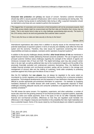 Online and mobile payments: Supervisory challenges to mitigate security risks
20
Consumer data protection and privacy are issues of concern. Sensitive customer information
should stay within a secure payment infrastructure, both in terms of processing and storing data. The
number of parties having access to authentication data during or after a payment transaction should
be restricted to only those who are needed to perform the transaction.26
“The biggest fear of corporates and consumers is that transactions will not be processed properly, that
their bank access details might be compromised and that their data and therefore their money may be
stolen. That is why banks have to step up to a big challenge: guaranteeing data security. The banks of
the 21th century need to be bold and guarantee that customer data is secure”.
“This is why the focus on data and data security is the key to the future”.
Skinner, 2014
International organisations also stress that in addition to security issues at the individual level, the
potential weaknesses of payment systems in terms of security and reliability could affect the financial
system and the economy. Therefore, they raise issues for supervisors concerning their various
responsibilities and tasks as catalysts, overseers and/or operators of payment systems.27
In addition to the security challenges already identified, other broad drivers of risk are mentioned in
digital financial inclusion models addressing financial consumer protection. The use of agents as the
principal customer interface raises challenges regarding the oversight of the network of agents and
introduces increased risks of fraud and theft. The digital technology used may also present certain
risks in its own right, as well as additional risks due to the involvement of agents and the profile of the
previously financially excluded and underserved customers themselves. Plus, the likelihood that
multiple financial providers and non-financial providers’ parties will be involved in the storage and
management of account data and the holding of customers’ funds adds complexity to protecting
customers against risk of loss upon the failure of one or more.28
Also the EU highlights that new players may not always be regulated to the same extent as
incumbents by current regulatory and supervisory frameworks, including from a consumer protection
perspective. Technological developments and the expansion of new distribution channels may make it
difficult to provide appropriate pre-contractual information to customers – for example, by supplying
mandatory disclosure via mobile devices with small screens. The appropriate response to these
challenges (including adequate security and consumer protection) and opportunities will have to be
carefully considered.29
The BIS shares the same concern. For regulators, supervisors, and other authorities, a number of
issues also arise from the growing presence of non-financial providers in payment systems, especially
relating to online and mobile payments. Even if the types of risk do not differ materially between
financial and non-financial providers, differences on how they are regulated could translate into
differences in risk mitigation measures (and therefore in the probability that risks might materialise and
have a potential impact). Some of the issues raised by non-financial players are related to operational
26
EC, 2012; EP, 2015.
27
BIS, 2012.
28
AFI, 2014; CGAP, 2015; G20, 2014.
29
EC, 2015.
 