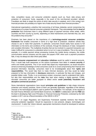 Online and mobile payments: Supervisory challenges to mitigate security risks
21
risks, competition issues, and consumer protection aspects (such as, fraud, data privacy and
protection of consumers’ funds, especially in the event of the non-financial providers’ default).
Fraudsters are likely to target the points at which data security is weakest, and in this context non-
financial providers are probably at a higher risk of data security breach than financial providers.30
International organisations underline that overcoming of all these obstacles cannot compromise the
maintenance of a proper financial consumer protection framework. They acknowledge that the level of
protection that consumers have in using different types of payment services varies widely, within
countries and from country to country, depending on what mechanisms and channels they use, and
the problems they encounter.31
Emphasis has been placed on the importance of a technology-neutral consumer protection
framework that enables consumers in terms of a high level of protection, whatever vehicle they
choose to use to make their payments. In particular, consumers should easily have access to full
information on the terms and conditions of the contracts, through the disclosure of clear, transparent
and complete information. The multiplicity of parties that can be involved in a payment transaction can
make it difficult for consumers to understand whom to turn to in case of problems. This is the case, for
example, in a mobile payment whose processing involves the mobile device company, the mobile
communication service company and the payer and payee’s PSP; when such a payment procedure
fails, it may not always be clear which party failed.
Greater consumer empowerment and education initiatives would be useful in several accounts.
First, it would help build awareness on the actions businesses have taken to ensure security of
online and mobile payments. This in turn would help dispel any misperceptions, as would education
aimed at enhancing knowledge of what consumers could do to avoid compromising their financial and
personal information. Secondly, consumers need to be knowledgeable about their rights and
responsibilities. This would help them to make informed decisions, and they would be better
prepared to find key information in disclosure statements, in particular the fees and charges, and
possibly hidden costs. Thirdly, in an e-commerce context, consumers need to understand their rights,
but also their responsibilities and the risks they bear when making a digital payment. Finally,
educated consumers are better equipped to detect and/or avoid potentially fraudulent and
deceptive commercial practices.32
Some international organisations have issued principles and guidelines to help shape consumer
protection and industry practices. Some of them are generally applicable, regardless of the delivery
channel or the technological platform used to perform the transaction. For example, at the request of
the G20 Finance Ministers and Central Bank Governors, the OECD in collaboration with the FSB took
the lead in developing High Level Principles on Financial Consumer Protection, endorsed by the G20
Leaders in 2011 and as a Recommendation of the OECD in 2012.33
Principle 1 on Legal, Regulatory and Supervisory Framework explicitly mentions that financial
consumer protection regulation “should be responsive to new products, designs, technologies and
mechanisms”. It adds that “where relevant, appropriate mechanisms should be developed to address
30
BIS, 2014.
31
OECD, 2012b.
32
EP, 2015; OECD, 2012b.
33
OECD, 2011.
 