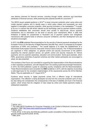 Online and mobile payments: Supervisory challenges to mitigate security risks
22
new delivery channels for financial services, including through mobile, electronic and branchless
distribution of financial services, while preserving their potential benefits for consumers”.34
The OECD issued updated guidance in 201435
to boost consumer protection when using online and
mobile payment systems and to identify ways in which policy makers and businesses can work
together to strengthen consumer protection, while spurring innovation in the marketplace.36
It sought
to do so in a manner that will remain relevant as the technology used by payment systems evolves.
Guidance establishes that consumers should have access to easy-to-use, secure payment
mechanisms and to information on the level of security such mechanisms afford. It adds that
limitations of liability for unauthorised or fraudulent use of payment systems and chargeback
mechanisms offer powerful tools to enhance consumer confidence, and their development and use
should be encouraged.
In 2013, the ECB published Recommendations for the security of internet payments developed by the
European Forum on the Security of Retail Payments (SecuRe Pay), which is composed by European
supervisors of PSPs and overseers.37
The overall objective is to foster the establishment of a
harmonised EU/European Economic Area-wide minimum level of security. The 14 Recommendations
are organised in three categories: (1) general control and security environment of the platform
supporting the internet payment service; (2) specific control and security measures for internet
payments; and (3) customer awareness, education and communication. Some good practices, which
PSPs, governance authorities of payment schemes and other market participants are encouraged to
adopt, are also presented.
The members of the Forum are committed to supporting the implementation of the Recommendations
in their respective jurisdictions, and will integrate them into existing supervisory/oversight frameworks.
In 2014, the ECB published a guide for assessing country compliance with the Recommendations.
These Recommendations were converted into EBA Guidelines in 2014, with the objective of providing
a solid legal basis for the consistent implementation of the requirements across the 28 EU Member
States. They are applicable as of 1 August 2015.38
Guidance about security in digital payments comes from a different range of international
organisations. This reflection is being developed not only from the consumer protection point of view,
but also taking into consideration the consequences of the lack of reliability and trust in the financial
system, which shows that the mitigation of risks raised by online and mobile payments implies a
widespread cooperation.
34
OECD, 2011.
35
The initial OECD Guidelines for Consumer Protection in the Context of Electronic Commerce were
adopted in 1999, http://www.oecd.org/sti/consumer/34023811.pdf
36
OECD, 2014.
37
ECB, 2013a. In the same, the ECB also published a public consultation of Recommendations for the
security mobile payments (ECB, 2013b).
38
EBA, 2014.
 