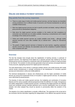 Online and mobile payments: Supervisory challenges to mitigate security risks
23
ONLINE AND MOBILE PAYMENT SERVICES
Key points from the survey responses
 There is a wide range of online and mobile payment services, and their features are diversified
among jurisdictions due to different levels of economic and financial development as well as
available infrastructures.
 Most new digital payment services are tied to specific providers and labels, making it difficult to
group services by standardised categories.
 Data about the digital payment services available on the market and their acceptance by
consumers and merchants are not widely available, hampering a comprehensive and in-depth
knowledge of the market and its evolution.
 Online and mobile payment services are usually available cross border – although mobile
payment services are more often available only at national level – calling for international
guidance.
 The growth of digital payment services is hindered by some barriers, regarding customers’
security concerns and attitudes, the associated costs and the complexity of systems' features
when compared with cash.
Overview
The last few decades have brought about the digitalisation of banking services, in particular of
payment services. The beginning of the digital era in payment services was marked by the home
banking service and the acceptance of (physical) credit card identification numbers to make purchases
on the internet. The evolution of online services generated virtual card services and prepaid electronic
money accounts, segregating physical from digital payment instruments.
The wide dissemination of the internet, in particular wireless internet, and mobile devices with mobile
internet access (smartphones) is strongly contributing to the development of innovative payment
services and instruments in online and mobile platforms.
The technical developments in devices and infrastructures and the higher penetration of mobile
devices are among the fundamental drivers of innovation in digital payment services. Its widespread
use is still limited by several barriers.
The diversity of online and mobile payment services, the multiplicity and combination of innovative
features and the various possible national perspectives hinder the definition of a single, homogeneous
and stable categorisation of digital payment services. Considering that digital payments are relatively
recent and constantly evolving, standard definitions and a common classification have not yet been
adopted. And when adopted they should be dynamic to permanently reflect the evolution of the
market.
The adoption of an interim classification is actually a difficult task. The responses to the survey led to
the conclusion that the information regarding the categorisation of the different new payment services
 