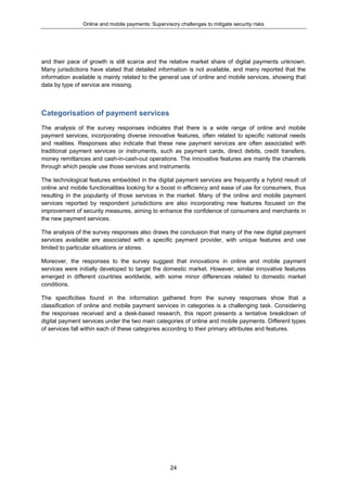 Online and mobile payments: Supervisory challenges to mitigate security risks
24
and their pace of growth is still scarce and the relative market share of digital payments unknown.
Many jurisdictions have stated that detailed information is not available, and many reported that the
information available is mainly related to the general use of online and mobile services, showing that
data by type of service are missing.
Categorisation of payment services
The analysis of the survey responses indicates that there is a wide range of online and mobile
payment services, incorporating diverse innovative features, often related to specific national needs
and realities. Responses also indicate that these new payment services are often associated with
traditional payment services or instruments, such as payment cards, direct debits, credit transfers,
money remittances and cash-in-cash-out operations. The innovative features are mainly the channels
through which people use those services and instruments.
The technological features embedded in the digital payment services are frequently a hybrid result of
online and mobile functionalities looking for a boost in efficiency and ease of use for consumers, thus
resulting in the popularity of those services in the market. Many of the online and mobile payment
services reported by respondent jurisdictions are also incorporating new features focused on the
improvement of security measures, aiming to enhance the confidence of consumers and merchants in
the new payment services.
The analysis of the survey responses also draws the conclusion that many of the new digital payment
services available are associated with a specific payment provider, with unique features and use
limited to particular situations or stores.
Moreover, the responses to the survey suggest that innovations in online and mobile payment
services were initially developed to target the domestic market. However, similar innovative features
emerged in different countries worldwide, with some minor differences related to domestic market
conditions.
The specificities found in the information gathered from the survey responses show that a
classification of online and mobile payment services in categories is a challenging task. Considering
the responses received and a desk-based research, this report presents a tentative breakdown of
digital payment services under the two main categories of online and mobile payments. Different types
of services fall within each of these categories according to their primary attributes and features.
 
