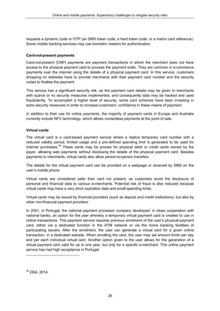 Online and mobile payments: Supervisory challenges to mitigate security risks
26
requests a dynamic code or OTP (an SMS token code, a hard token code, or a matrix card reference).
Some mobile banking services may use biometric readers for authentication.
Card-not-present payments
Card-not-present (CNP) payments are payment transactions in which the merchant does not have
access to the physical payment card to process the payment order. They are common in e-commerce
payments over the internet using the details of a physical payment card. In this service, customers
shopping on websites have to provide merchants with their payment card number and the security
codes to finalise the payment.
This service has a significant security risk, as the payment card details may be given to merchants
with scarce or no security measures implemented, and consequently data may be hacked and used
fraudulently. To accomplish a higher level of security, some card schemes have been investing in
extra security measures in order to increase customers’ confidence in these means of payment.
In addition to their use for online payments, the majority of payment cards in Europe and Australia
currently include NFC technology, which allows contactless payments at the point of sale.
Virtual cards
The virtual card is a card-based payment service where a replica temporary card number with a
reduced validity period, limited usage and a pre-defined spending limit is generated to be used for
internet purchases.39
These cards may be proxies for physical debit or credit cards owned by the
payer, allowing web payments without disclosing the details of the physical payment card. Besides
payments to merchants, virtual cards also allow person-to-person transfers.
The details for the virtual payment card can be provided on a webpage or received by SMS on the
user’s mobile phone.
Virtual cards are considered safer than card not present, as customers avoid the disclosure of
personal and financial data to various e-merchants. Potential risk of fraud is also reduced because
virtual cards may have a very short expiration date and small spending limits.
Virtual cards may be issued by financial providers (such as deposit and credit institutions), but also by
other non-financial payment providers.
In 2001, in Portugal, the national payment processor company developed, in close cooperation with
national banks, an option for the user whereby a temporary virtual payment card is created to use in
online transactions. This payment service requires previous enrolment of the user’s physical payment
card, either via a dedicated function in the ATM network or via the home banking facilities of
participating issuers. After the enrolment, the user can generate a virtual card for a given online
transaction, in a dedicated website. When enrolling the card, the user may set amount limits per day
and per each individual virtual card. Another option given to the user allows for the generation of a
virtual payment card valid for up to one year, but only for a specific e-merchant. This online payment
service has had high acceptance in Portugal.
39
EBA, 2014.
 