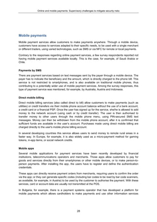 Online and mobile payments: Supervisory challenges to mitigate security risks
28
Mobile payments
Mobile payment services allow customers to make payments anywhere. Through a mobile device,
customers have access to services adapted to their specific needs, to be used with a single merchant
or different traders, using varied technologies, such as SMS or via NFC for remote or local payments.
Contrary to the responses regarding online payment services, a few survey respondents reported not
having mobile payment services available locally. This is the case, for example, of Saudi Arabia or
Chile.
Payments by SMS
There are payment services based on text messages sent by the payer through a mobile device. The
payer has to indicate the beneficiary and the amount, which is directly charged to the phone bill. This
service is not restricted to smartphones, and is also available on traditional mobile phones, thus
contributing to a potentially wider use of mobile payment services. Among the survey responses, this
type of payment service was mentioned, for example, by Australia, Austria and Indonesia.
Direct mobile billing
Direct mobile billing services (also called direct to bill) allow customers to make payments (such as
utilities) or credit transfers via their mobile phone account balance without the use of a bank account,
a credit card or a financial PSP. Once the user has signed up for the service, she/he is allowed to add
money to the network account (using cash or by credit transfer). The user is then authorised to
transfer money to other users through the mobile phone menu, using PIN-secured SMS text
messages. Money can then be withdrawn from the mobile phone account, after it is confirmed that
sufficient funds are available in the user’s account. Purchases made using direct mobile billing are
charged directly to the user's mobile phone billing account.
In several developing countries this service allows users to send money to remote rural areas in a
faster way. In Europe, for example, it is also widely used as a micro-payment method for gaming
tokens, in-app items, or social network credits.
Mobile apps
Several mobile applications for payment services have been recently developed by financial
institutions, telecommunications operators and merchants. Those apps allow customers to pay for
goods and services directly from their smartphones or other mobile devices, or to make person-to-
person payments. After installing the app, the users have to register and define the authentication
credentials.
These apps can directly receive payment orders from merchants, requiring users to confirm the order
via the app; or they can generate specific codes (including bar codes to be read by bar code scanners,
as available, for example, in Austria) to be used by the customer to authorise the payment. With these
services, card or account data are usually not transmitted at the POS.
In Bulgaria, for example, there is a payment systems operator that has developed a platform for
mobile payments which allows cardholders to make payments and use other information services
 
