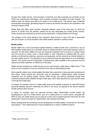 Online and mobile payments: Supervisory challenges to mitigate security risks
29
through their mobile phones. Communication connectivity and data exchange are protected via the
Public Key Infrastructure technology, which provides connection encryption and data integrity. The
platform does not require card data to be stored in the mobile phone. The service uses a patented
authentication technology, generating Payment Codes to be entered manually by the cardholder or the
merchant instead of PIN.
Mobile apps also allow credit transfers, frequently between users of the same app, for which the
receiver is chosen from the sender’s contact list (by only associating the mobile phone number).
These services are mentioned by several survey respondents, including Ireland and Portugal.
The charges can be made directly to the customer’s bank account or card, if the app is associated
with one of those; or can be included in the mobile network operator’s monthly invoice.
Mobile wallets
Mobile wallets are a set of procedures agreed between a wallet provider and a consumer to use an
NFC-enabled mobile phone as a proximity device to initiate payments using linked payment cards or
accounts. As with online wallets, the user can associate a payment card or account, or upload money
onto the account by using a card, a credit transfer or cash. Payments are allowed after the user’s
identity is confirmed (by entering a username and password), and the amounts are directly debited on
the user’s wallet account. The operations may be ordered through the app buttons or via a contactless
solution. This service may be incorporated in banking tools made available to the consumers by their
deposit and credit institutions, or offered by a third party.
Wallet services accessed by mobile devices can be used through mobile apps or SMS orders.42
The
most common procedure is the prior enrolment of the user by downloading an app.
Some specific entities have mobile wallets that allow their customers to make payments exclusively at
their shops. These services are commonly used by restaurants / coffee-houses, public transport
companies and car parking entities. Various coffee houses and parking companies provide their
customers prepaid cards available through mobile apps, which allow payments by scanning QR codes
or through the mobile apps.
In Canada, for example, there is a mobile wallet service that enables customers to make NFC-based
payments whereby payment credentials are stored in the cloud, as opposed to the Secure Element
broadly used by other services.
In Japan, for example, there are payment services called ‘Osaifu-Keitai (mobile wallet)’. By
downloading an app to a mobile device, such as a mobile phone or a smart phone, equipped with
RFID IC chip, the mobile device can be used as a credit card or prepaid payment instrument (IC-card
based type). Payment through the ‘Osaifu-Keitai’ uses wireless technology.
Recent studies show the increasing use and development of mobile wallets, in particular by merchants
associations.43
This market behaviour may be explained by a variety of different reasons.
42
EBA, 2014; EP, 2015.
 