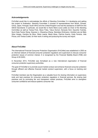 Online and mobile payments: Supervisory challenges to mitigate security risks
3
Acknowledgements
FinCoNet would like to acknowledge the efforts of Standing Committee 3 in developing and getting
this project to finalisation. Standing Committee 3 consists of representatives from Brazil, Canada,
China, Japan, Portugal, South Africa and the United Kingdom and had the assistance of staff from the
OECD Secretariat. In particular, we would like to thank Maria Lúcia Leitão as Chair of the Standing
Committee as well as Teresa Frick, Steve Trites, Takuo Komori, Kensuke Horii, Kazuhito Yoshida,
Ikumi Kato,Tiandu Wang, Xiaoxiao Li, Shaoshua Zhang, Stanislaw Zmitrowicz, Andréia Lais de Melo
Silva Vargas, Caroline da Silva, Claire Lawrie, Marta Alves, Patrícia Guerra, Carla Ferreira, Inês
Póvoa, and Teresa Cutelo, for their work in writing and producing the survey and report.
About FinCoNet
The International Financial Consumer Protection Organisation (FinCoNet) was established in 2003 as
an informal network of financial consumer protection regulators and supervisors to discuss consumer
protection issues of common interest. It is recognised by the Financial Stability Board (FSB) and
Group of 20 (G20).
In November 2013, FinCoNet was formalised as a new international organisation of financial
consumer protection supervisory authorities.
The goal of FinCoNet is to promote sound market conduct and enhance financial consumer protection
through efficient and effective financial market conduct supervision, with a focus on banking and
credit.
FinCoNet members see the Organisation as a valuable forum for sharing information on supervisory
tools and best practices for consumer protection regulators in financial services. By sharing best
practices and by promoting fair and transparent market practices, FinCoNet aims to strengthen
consumer confidence and reduce systemic consumer risk.
 