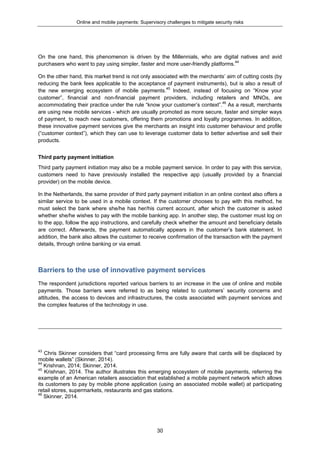 Online and mobile payments: Supervisory challenges to mitigate security risks
30
On the one hand, this phenomenon is driven by the Millennials, who are digital natives and avid
purchasers who want to pay using simpler, faster and more user-friendly platforms.44
On the other hand, this market trend is not only associated with the merchants’ aim of cutting costs (by
reducing the bank fees applicable to the acceptance of payment instruments), but is also a result of
the new emerging ecosystem of mobile payments.45
Indeed, instead of focusing on “Know your
customer”, financial and non-financial payment providers, including retailers and MNOs, are
accommodating their practice under the rule “know your customer’s context”.46
As a result, merchants
are using new mobile services - which are usually promoted as more secure, faster and simpler ways
of payment, to reach new customers, offering them promotions and loyalty programmes. In addition,
these innovative payment services give the merchants an insight into customer behaviour and profile
(“customer context”), which they can use to leverage customer data to better advertise and sell their
products.
Third party payment initiation
Third party payment initiation may also be a mobile payment service. In order to pay with this service,
customers need to have previously installed the respective app (usually provided by a financial
provider) on the mobile device.
In the Netherlands, the same provider of third party payment initiation in an online context also offers a
similar service to be used in a mobile context. If the customer chooses to pay with this method, he
must select the bank where she/he has her/his current account, after which the customer is asked
whether she/he wishes to pay with the mobile banking app. In another step, the customer must log on
to the app, follow the app instructions, and carefully check whether the amount and beneficiary details
are correct. Afterwards, the payment automatically appears in the customer’s bank statement. In
addition, the bank also allows the customer to receive confirmation of the transaction with the payment
details, through online banking or via email.
Barriers to the use of innovative payment services
The respondent jurisdictions reported various barriers to an increase in the use of online and mobile
payments. Those barriers were referred to as being related to customers’ security concerns and
attitudes, the access to devices and infrastructures, the costs associated with payment services and
the complex features of the technology in use.
43
Chris Skinner considers that “card processing firms are fully aware that cards will be displaced by
mobile wallets” (Skinner, 2014).
44
Krishnan, 2014; Skinner, 2014.
45
Krishnan, 2014. The author illustrates this emerging ecosystem of mobile payments, referring the
example of an American retailers association that established a mobile payment network which allows
its customers to pay by mobile phone application (using an associated mobile wallet) at participating
retail stores, supermarkets, restaurants and gas stations.
46
Skinner, 2014.
 