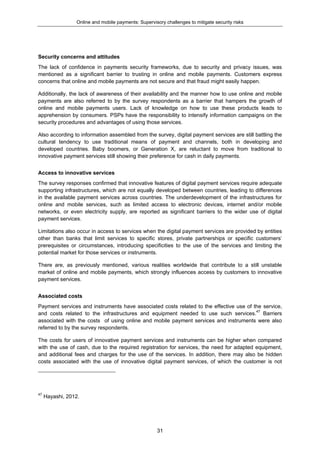 Online and mobile payments: Supervisory challenges to mitigate security risks
31
Security concerns and attitudes
The lack of confidence in payments security frameworks, due to security and privacy issues, was
mentioned as a significant barrier to trusting in online and mobile payments. Customers express
concerns that online and mobile payments are not secure and that fraud might easily happen.
Additionally, the lack of awareness of their availability and the manner how to use online and mobile
payments are also referred to by the survey respondents as a barrier that hampers the growth of
online and mobile payments users. Lack of knowledge on how to use these products leads to
apprehension by consumers. PSPs have the responsibility to intensify information campaigns on the
security procedures and advantages of using those services.
Also according to information assembled from the survey, digital payment services are still battling the
cultural tendency to use traditional means of payment and channels, both in developing and
developed countries. Baby boomers, or Generation X, are reluctant to move from traditional to
innovative payment services still showing their preference for cash in daily payments.
Access to innovative services
The survey responses confirmed that innovative features of digital payment services require adequate
supporting infrastructures, which are not equally developed between countries, leading to differences
in the available payment services across countries. The underdevelopment of the infrastructures for
online and mobile services, such as limited access to electronic devices, internet and/or mobile
networks, or even electricity supply, are reported as significant barriers to the wider use of digital
payment services.
Limitations also occur in access to services when the digital payment services are provided by entities
other than banks that limit services to specific stores, private partnerships or specific customers’
prerequisites or circumstances, introducing specificities to the use of the services and limiting the
potential market for those services or instruments.
There are, as previously mentioned, various realities worldwide that contribute to a still unstable
market of online and mobile payments, which strongly influences access by customers to innovative
payment services.
Associated costs
Payment services and instruments have associated costs related to the effective use of the service,
and costs related to the infrastructures and equipment needed to use such services.47
Barriers
associated with the costs of using online and mobile payment services and instruments were also
referred to by the survey respondents.
The costs for users of innovative payment services and instruments can be higher when compared
with the use of cash, due to the required registration for services, the need for adapted equipment,
and additional fees and charges for the use of the services. In addition, there may also be hidden
costs associated with the use of innovative digital payment services, of which the customer is not
47
Hayashi, 2012.
 