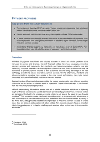 Online and mobile payments: Supervisory challenges to mitigate security risks
33
PAYMENT PROVIDERS
Key points from the survey responses
 The number and diversity of PSPs are wide. Various providers are developing their activity not
only on the online or mobile payments market, but on both.
 Deposit and credit institutions are now facing the competition of new PSPs in this market.
 In some countries non-financial providers are crucial to the digitalisation of payments. Non-
financial providers have been gaining importance in the field of digital payments, contributing to
innovative payment services.
 Jurisdictions’ financial supervisory frameworks do not always cover all digital PSPs. Non-
financial providers often fall out of the scope of supervisory authorities’ mandate.
Overview
Providers of payment instruments and services available in online and mobile platforms have
increased in number and diversity. Not only financial entities have been developing innovative
payment services and instruments, but merchants and telecommunications networks are also
developing innovative services to facilitate payments. On the one hand, financial institutions have the
experience to provide payment services to their customers and are taking advantage of the new
technology available to provide innovative payment services. On the other hand, merchants and
telecommunications operators have access to the most recent technologies, have wide market
penetration, and are extending their business to payment services.
Besides the clear differences in business models, the various providers also have different regulatory
obligations and are subject to different levels of supervision. These differences need to be analysed
from the consumer protection perspective.
Services developed by non-financial entities have led to a more competitive market that is especially
tough for financial providers who used to be the sole providers of payment services. Financial entities
are considered trustworthy to process payments, which is not always the case for non-financial
providers.48
This innovative market has forced financial providers to implement quick adjustments of
their financial services, or to establish cooperation agreements with non-financial entities. According to
the World Bank, although banks are still the main providers of innovative payment services, in several
cases they are acting in collaboration with other entities. Non-financial providers have an important
role in the development of innovative retail payment services, either on their own or in cooperation
with banks.49
48
Flatraaker, 2013.
49
World Bank, 2012.
 