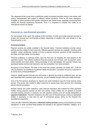 Online and mobile payments: Supervisory challenges to mitigate security risks
34
The responses to the survey show a significant variety of payment providers acting in the market, with
various characteristics, and subject to different market conditions. There is not much information
available on which providers have greater importance and market share, especially concerning those
outside the financial supervisory framework. Thus, it is important to consider this matter as an
international concern for debate.
Financial vs. non-financial providers
For the purpose of the report, the analysis of the providers of online and mobile payment services is
divided into financial and non-financial providers, depending on whether their core activity is in the
financial sector or not.
Financial providers
Payment services are widely available in the financial sector. Financial institutions provide various
banking services related to bank accounts. Different payment services are available, including credit
transfers, money remittances, transfer of funds to payment accounts, payment of bills, payments to
the State, and direct debits, among others.
Financial institutions, in particular banks, were the first (and, for decades, the only) players on the
payments market. They offered traditional financial products and services, such as payment cards,
credit transfers and direct debits. Taking advantage of new technologies, the payment industry has
developed rapidly and financial institutions now face competition from other providers.
According to Chris Skinner, “the bank of the future will connect intimately via mobile 24/7. It will not
only be proactive, but predictive of customer needs and provide a connection not just to a payment or
to money but to a financial lifestyle”.50
However, digital payment services and instruments in general are similar to traditional ones, and are
also associated with customers’ bank accounts, but are available through online and mobile channels.
One of the first services developed by deposit and credit institutions was the home banking online
service. This service was created to allow customers to access basic bank services from anywhere
with an internet connection.
Besides deposit and credit institutions, other financial institutions also entered the retail payments
market, having payment services as their core activity. These entities are not allowed to provide
universal banking services or products, but only payment services and are usually designated as
‘payment institutions’. Payment institutions are often part of financial groups, acting as specialised
entities in payments, or may also be part of commercial groups, acting as the financial firm
specialising in payments.
There are also institutions dedicated to electronic money services (issuing and processing e-money
operations). In some countries these entities are included in the ‘payment institution’ category, as is
50
Skinner, 2014.
 