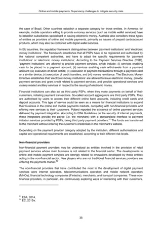 Online and mobile payments: Supervisory challenges to mitigate security risks
35
the case of Brazil. Other countries establish a separate category for those entities. In Armenia, for
example, mobile operators willing to provide e-money services (such as mobile wallet services) have
to establish subsidiaries specialised in issuing electronic money. Australia also considers these types
of entities as providers of online and mobile payments, primarily as issuers of prepaid cards/account
products, which may also be combined with digital wallet services.
In EU countries, the regulatory framework distinguishes between ‘payment institutions’ and ‘electronic
money institutions’. The framework establishes that all PSPs have to be registered and authorised by
the national competent authorities, and have to adopt the specific requirements for ‘payment
institutions’ or ‘electronic money institutions’. According to the Payment Services Directive (PSD),
‘payment institutions’ are allowed to provide payment services, which include: (i) services enabling
cash to be placed in a payment account; (ii) services enabling cash withdrawals from a payment
account; (iii) execution of direct debits; (iv) execution of payment transactions through a payment card
or a similar device; (v) execution of credit transfers; and (vi) money remittance. The Electronic Money
Directive establishes that ‘electronic money institutions’ are allowed to issue electronic money, provide
payment services and grant credit related to payment services, and provide operational services and
closely related ancillary services in respect to the issuing of electronic money.
Financial institutions can also act as third party PSPs, when they make payments on behalf of their
customers, initiating payment transactions. So-called account aggregators are third party PSPs. They
are authorised by users to access their different online bank accounts, including credit cards and
deposit accounts. This type of service could be seen as a means for financial institutions to expand
their business in the online and mobile payments markets, competing with non-financial providers and
offering new services to their customers. Poland reported the existence of online payment services
delivered by payment integrators. According to EBA Guidelines on the security of internet payments,
these integrators provide the payee (i.e. the merchant) with a standardised interface to payment
initiation services provided by PSPs, being third party payment providers.51
The funds are transferred
to the merchant without entering the customer’s credentials in the merchant’s website.
Depending on the payment provider category adopted by the institution, different authorisations and
capital and operational requirements are established, according to their different risk levels.
Non-financial providers
Non-financial payment providers may be understood as entities involved in the provision of retail
payment services whose main business is not related to the financial sector. The developments in
online and mobile payment services are strongly related to innovations developed by those entities
acting in the non-financial sector. New players who are not traditional financial services providers are
entering the payments market.52
The non-financial providers that have contributed the most to the development of digital payment
services were internet operators, telecommunications operators and mobile network operators
(MNOs), financial technology companies (Fintechs), merchants, and transport companies. These non-
financial providers, in particular, are continuously exploring ways of interacting with their customers,
51
EBA, 2014.
52
EC, 2015a.
 