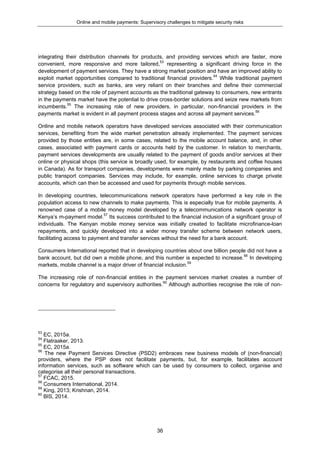 Online and mobile payments: Supervisory challenges to mitigate security risks
36
integrating their distribution channels for products, and providing services which are faster, more
convenient, more responsive and more tailored,53
representing a significant driving force in the
development of payment services. They have a strong market position and have an improved ability to
exploit market opportunities compared to traditional financial providers.54
While traditional payment
service providers, such as banks, are very reliant on their branches and define their commercial
strategy based on the role of payment accounts as the traditional gateway to consumers, new entrants
in the payments market have the potential to drive cross-border solutions and seize new markets from
incumbents.55
The increasing role of new providers, in particular, non-financial providers in the
payments market is evident in all payment process stages and across all payment services.56
Online and mobile network operators have developed services associated with their communication
services, benefiting from the wide market penetration already implemented. The payment services
provided by those entities are, in some cases, related to the mobile account balance, and, in other
cases, associated with payment cards or accounts held by the customer. In relation to merchants,
payment services developments are usually related to the payment of goods and/or services at their
online or physical shops (this service is broadly used, for example, by restaurants and coffee houses
in Canada). As for transport companies, developments were mainly made by parking companies and
public transport companies. Services may include, for example, online services to charge private
accounts, which can then be accessed and used for payments through mobile services.
In developing countries, telecommunications network operators have performed a key role in the
population access to new channels to make payments. This is especially true for mobile payments. A
renowned case of a mobile money model developed by a telecommunications network operator is
Kenya’s m-payment model.57
Its success contributed to the financial inclusion of a significant group of
individuals. The Kenyan mobile money service was initially created to facilitate microfinance-loan
repayments, and quickly developed into a wider money transfer scheme between network users,
facilitating access to payment and transfer services without the need for a bank account.
Consumers International reported that in developing countries about one billion people did not have a
bank account, but did own a mobile phone, and this number is expected to increase.58
In developing
markets, mobile channel is a major driver of financial inclusion.59
The increasing role of non-financial entities in the payment services market creates a number of
concerns for regulatory and supervisory authorities.60
Although authorities recognise the role of non-
53
EC, 2015a.
54
Flatraaker, 2013.
55
EC, 2015a.
56
The new Payment Services Directive (PSD2) embraces new business models of (non-financial)
providers, where the PSP does not facilitate payments, but, for example, facilitates account
information services, such as software which can be used by consumers to collect, organise and
categorise all their personal transactions.
57
FCAC, 2015.
58
Consumers International, 2014.
59
King, 2013; Krishnan, 2014.
60
BIS, 2014.
 
