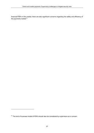 Online and mobile payments: Supervisory challenges to mitigate security risks
37
financial PSPs in this market, there are also significant concerns regarding the safety and efficiency of
the payments market.61
61
The kind of business model of PSPs should also be considered by supervisors as a concern.
 