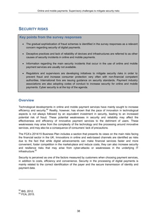 Online and mobile payments: Supervisory challenges to mitigate security risks
38
SECURITY RISKS
Key points from the survey responses
 The gradual sophistication of fraud schemes is identified in the survey responses as a relevant
concern regarding security of digital payments.
 Deceptive practices and lack of reliability of devices and infrastructures are referred to as other
causes of security incidents in online and mobile payments.
 Information regarding the main security incidents that occur in the use of online and mobile
payment services are usually not available.
 Regulators and supervisors are developing initiatives to mitigate security risks in order to
prevent fraud and increase consumer protection very often with non-financial competent
authorities. International fora are issuing guidance on security standards. Payment industry
associations are also adopting codes of conduct to increase security for online and mobile
payments. Cyber security is at the top of the agenda.
Overview
Technological developments in online and mobile payment services have mainly sought to increase
efficiency and security.62
Reality, however, has shown that the pace of innovation in technological
aspects is not always followed by an equivalent investment in security, leading to an increased
potential risk of fraud. These potential weaknesses in security and reliability may affect the
effectiveness and efficiency of innovative payment services to the detriment of users. These
weaknesses may arise from the complexity of the technology and the processing around innovative
services, and may also be a consequence of consumers’ lack of precautions.
The FCA’s 2014/15 Business Plan includes a section that presents its views on the main risks facing
the financial sector in the UK. Innovations in online and web-based channels are identified as risks
due to the fact that while digital advancements can make financial services faster and more
convenient, foster competition in the market-place and reduce costs, they can also increase security
and resilience risks that may arise from cyber-attacks or weaknesses in the underlying IT
infrastructure.63
Security is perceived as one of the factors measured by customers when choosing payment services,
in addition to costs, efficiency and convenience. Security in the processing of digital payments is
mainly related to the correct identification of the payer and the secure transmission of identity and
payment data.
62
BIS, 2012.
63
FCA, 2015.
 