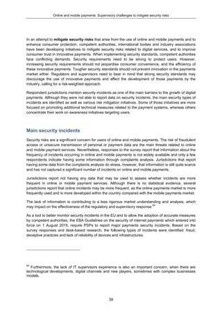 Online and mobile payments: Supervisory challenges to mitigate security risks
39
In an attempt to mitigate security risks that arise from the use of online and mobile payments and to
enhance consumer protection, competent authorities, international bodies and industry associations
have been developing initiatives to mitigate security risks related to digital services, and to improve
consumer trust in innovative payments. When implementing security standards, competent authorities
face conflicting demands. Security requirements need to be strong to protect users. However,
increasing security requirements should not jeopardise consumer convenience, and the efficiency of
these innovative payments. Tougher security standards should not prevent innovation in the payments
market either. Regulators and supervisors need to bear in mind that strong security standards may
discourage the use of innovative payments and affect the development of those payments by the
industry, calling for a risk-weighted approach.
Respondent jurisdictions mention security incidents as one of the main barriers to the growth of digital
payments. Although they were not able to report data on security incidents, the main security types of
incidents are identified as well as various risk mitigation initiatives. Some of those initiatives are more
focused on promoting additional technical measures related to the payment systems, whereas others
concentrate their work on awareness initiatives targeting users.
Main security incidents
Security risks are a significant concern for users of online and mobile payments. The risk of fraudulent
access or unsecure transmission of personal or payment data are the main threats related to online
and mobile payment services. Nevertheless, responses to the survey report that information about the
frequency of incidents occurring in online and mobile payments is not widely available and only a few
respondents indicate having some information through complaints analysis. Jurisdictions that report
having some data from the complaints analysis do stress, however, that information is still quite scarce
and has not captured a significant number of incidents on online and mobile payments.
Jurisdictions report not having any data that may be used to assess whether incidents are more
frequent in online or mobile payment services. Although there is no statistical evidence, several
jurisdictions report that online incidents may be more frequent, as the online payments market is more
frequently used and is more developed within the country compared with the mobile payments market.
The lack of information is contributing to a less rigorous market understanding and analysis, which
may impact on the effectiveness of the regulatory and supervisory response.64
As a tool to better monitor security incidents in the EU and to allow the adoption of accurate measures
by competent authorities, the EBA Guidelines on the security of internet payments which entered into
force on 1 August 2015, require PSPs to report major payments security incidents. Based on the
survey responses and desk-based research, the following types of incidents were identified: fraud,
deceptive practices and lack of reliability of devices and infrastructures.
64
Furthermore, the lack of IT supervisors experience is also an important concern, when there are
technological developments, digital channels and new players, sometimes with complex businesses
models.
 